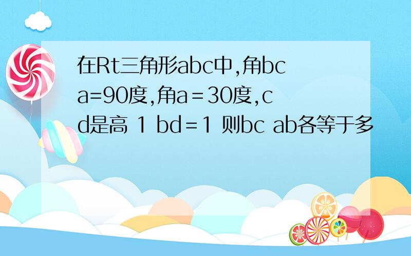 在Rt三角形abc中,角bca=90度,角a＝30度,cd是高 1 bd＝1 则bc ab各等于多