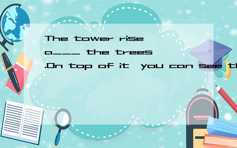 The tower risea___ the trees.On top of it,you can see the to