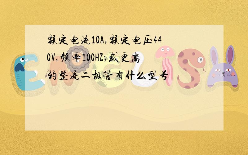 额定电流10A,额定电压440V,频率100HZ；或更高的整流二极管有什么型号