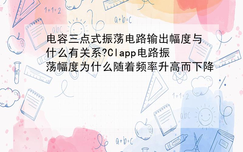 电容三点式振荡电路输出幅度与什么有关系?Clapp电路振荡幅度为什么随着频率升高而下降