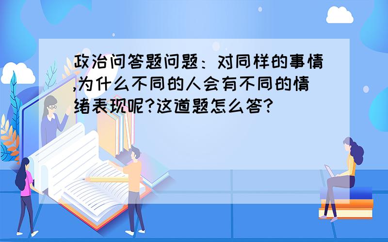 政治问答题问题：对同样的事情,为什么不同的人会有不同的情绪表现呢?这道题怎么答?