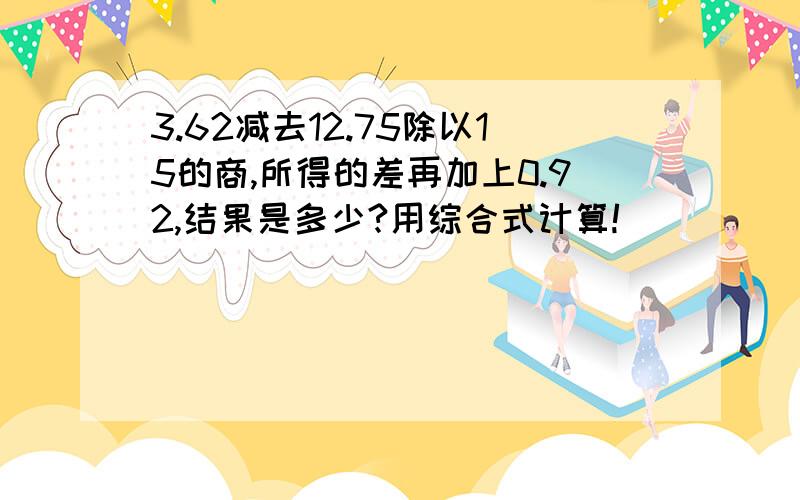 3.62减去12.75除以15的商,所得的差再加上0.92,结果是多少?用综合式计算!