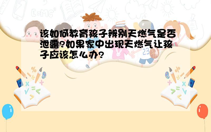 该如何教育孩子辨别天燃气是否泄露?如果家中出现天燃气让孩子应该怎么办?