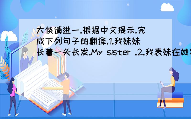 大侠请进一.根据中文提示,完成下列句子的翻译.1.我妹妹长着一头长发.My sister .2.我表妹在她家附近的一所中