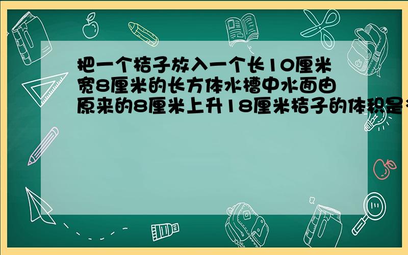 把一个桔子放入一个长10厘米宽8厘米的长方体水槽中水面由原来的8厘米上升18厘米桔子的体积是多少