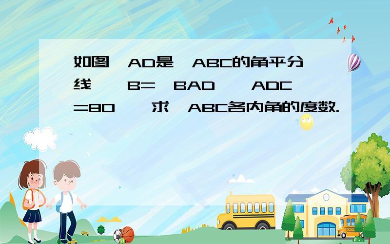 如图,AD是△ABC的角平分线,∠B=∠BAD,∠ADC=80°,求△ABC各内角的度数.