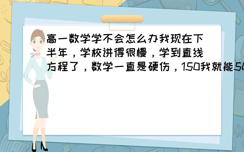 高一数学学不会怎么办我现在下半年，学校讲得很慢，学到直线方程了，数学一直是硬伤，150我就能50多分，用过好多方法了。首