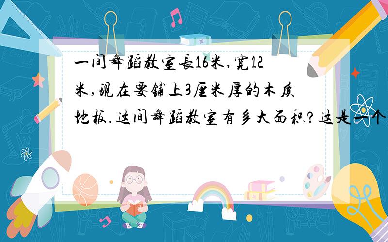 一间舞蹈教室长16米,宽12米,现在要铺上3厘米厚的木质地板.这间舞蹈教室有多大面积?这是一个数学应用题