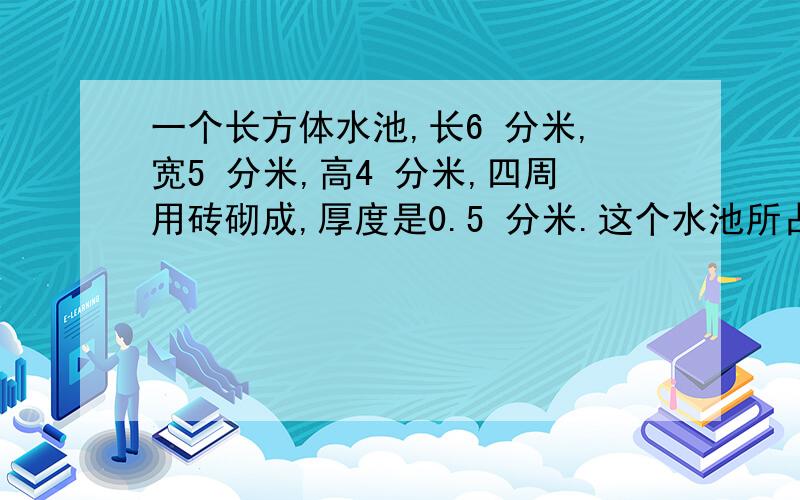 一个长方体水池,长6 分米,宽5 分米,高4 分米,四周用砖砌成,厚度是0.5 分米.这个水池所占的空间有多大?水池里能