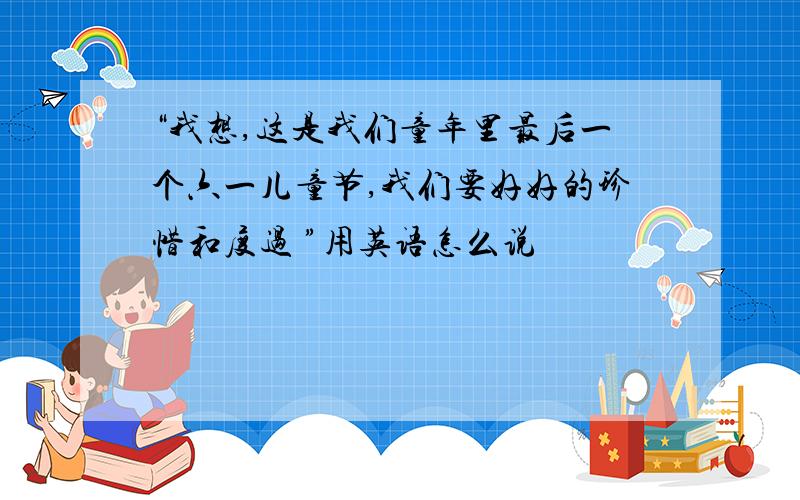 “我想,这是我们童年里最后一个六一儿童节,我们要好好的珍惜和度过 ”用英语怎么说