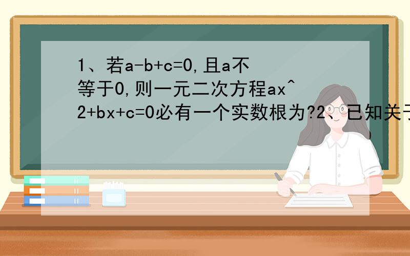 1、若a-b+c=0,且a不等于0,则一元二次方程ax^2+bx+c=0必有一个实数根为?2、已知关于x的一元二次方程X