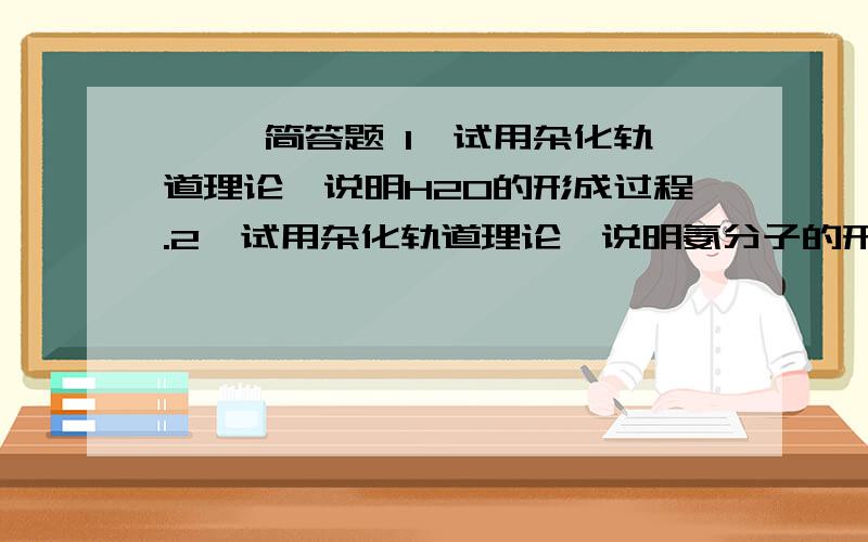 一、 简答题 1、试用杂化轨道理论,说明H2O的形成过程.2、试用杂化轨道理论,说明氨分子的形成过程.二、计算:1、将2