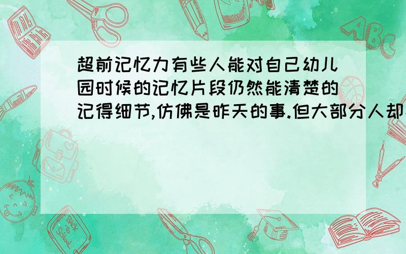 超前记忆力有些人能对自己幼儿园时候的记忆片段仍然能清楚的记得细节,仿佛是昨天的事.但大部分人却不能做到能记起那么早的事更