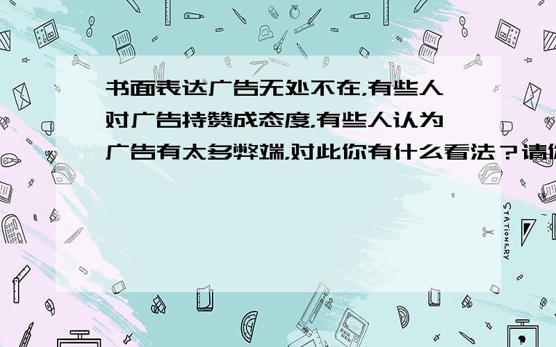 书面表达广告无处不在，有些人对广告持赞成态度，有些人认为广告有太多弊端，对此你有什么看法？请你参照表内所提供的信息，写一