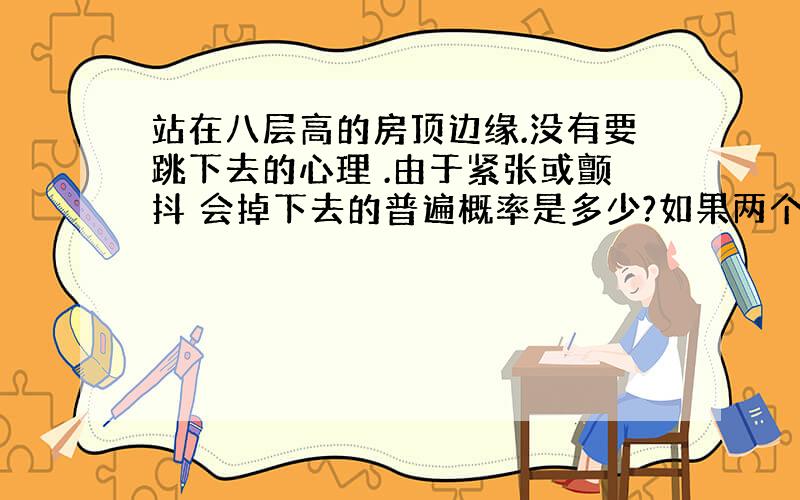 站在八层高的房顶边缘.没有要跳下去的心理 .由于紧张或颤抖 会掉下去的普遍概率是多少?如果两个人抱在一起站在边缘,会掉下