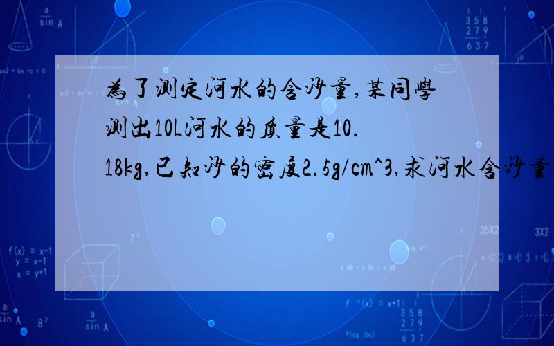 为了测定河水的含沙量,某同学测出10L河水的质量是10.18kg,已知沙的密度2.5g/cm^3,求河水含沙量为多少