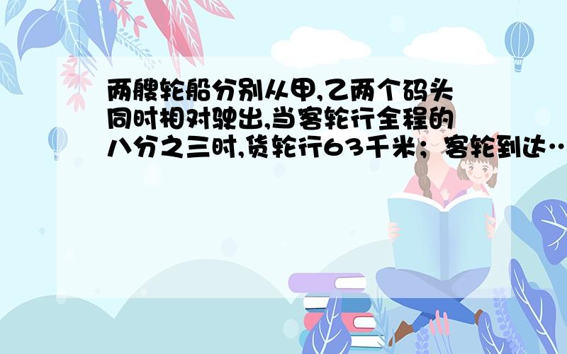 两艘轮船分别从甲,乙两个码头同时相对驶出,当客轮行全程的八分之三时,货轮行63千米；客轮到达……