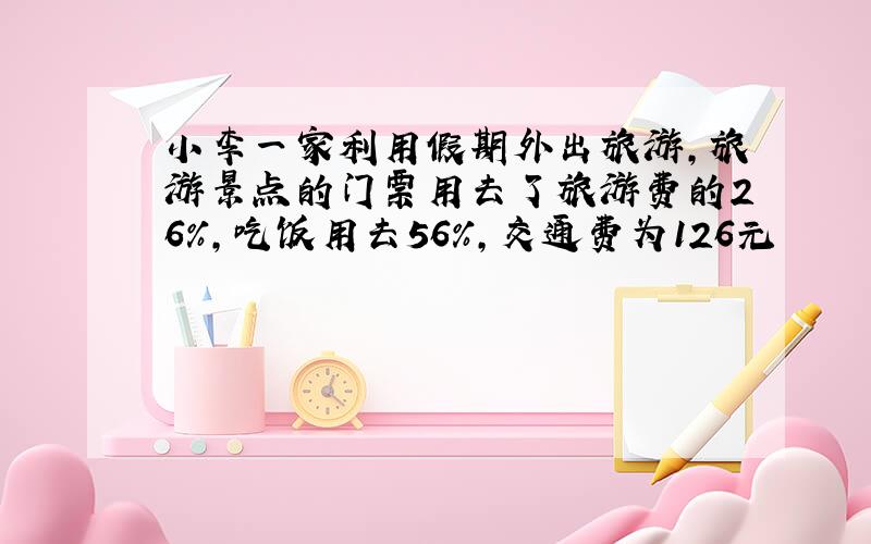 小李一家利用假期外出旅游,旅游景点的门票用去了旅游费的26%,吃饭用去56%,交通费为126元