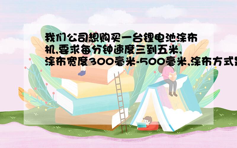 我们公司想购买一台锂电池涂布机,要求每分钟速度三到五米,涂布宽度300毫米-500毫米,涂布方式是连续!