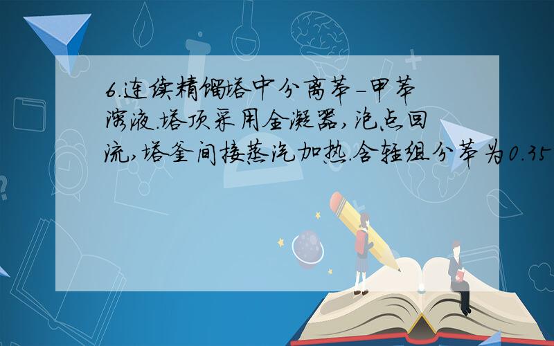 6．连续精馏塔中分离苯－甲苯溶液．塔顶采用全凝器,泡点回流,塔釜间接蒸汽加热．含轻组分苯为0.35的料液以饱和蒸气状态加