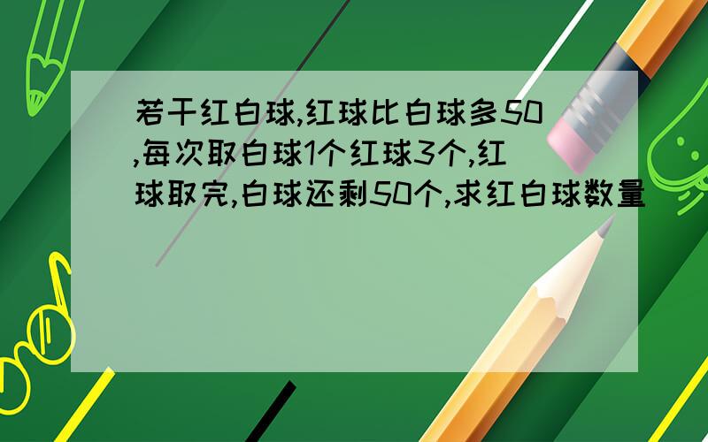 若干红白球,红球比白球多50,每次取白球1个红球3个,红球取完,白球还剩50个,求红白球数量