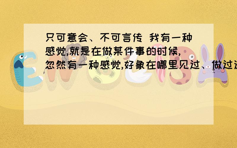 只可意会、不可言传 我有一种感觉,就是在做某件事的时候,忽然有一种感觉,好象在哪里见过、做过这件事.