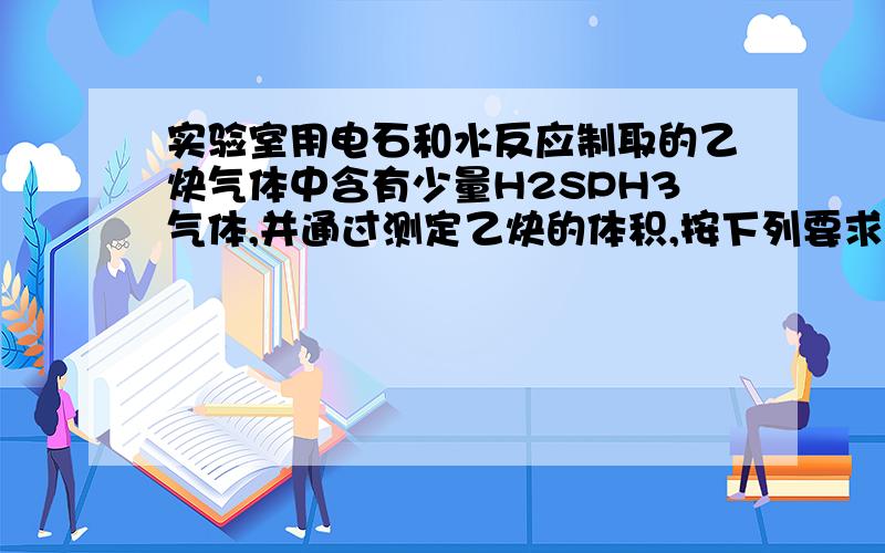 实验室用电石和水反应制取的乙炔气体中含有少量H2SPH3气体,并通过测定乙炔的体积,按下列要求真空: