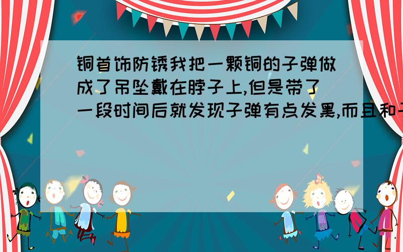 铜首饰防锈我把一颗铜的子弹做成了吊坠戴在脖子上,但是带了一段时间后就发现子弹有点发黑,而且和子弹接触的皮肤发绿.求解决方