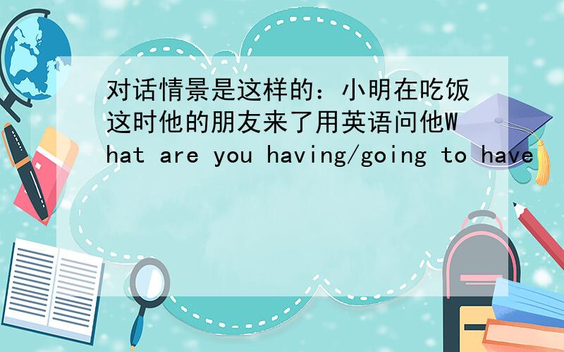 对话情景是这样的：小明在吃饭这时他的朋友来了用英语问他What are you having/going to have