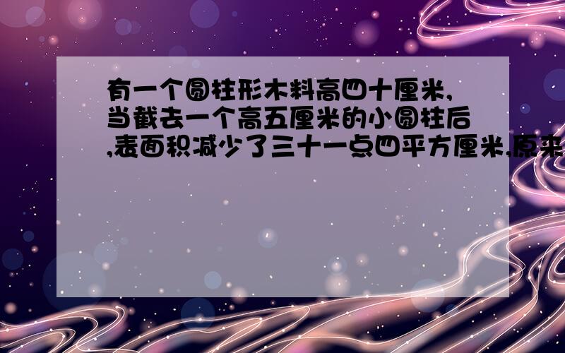 有一个圆柱形木料高四十厘米,当截去一个高五厘米的小圆柱后,表面积减少了三十一点四平方厘米,原来圆柱体木料的表面积是多少?