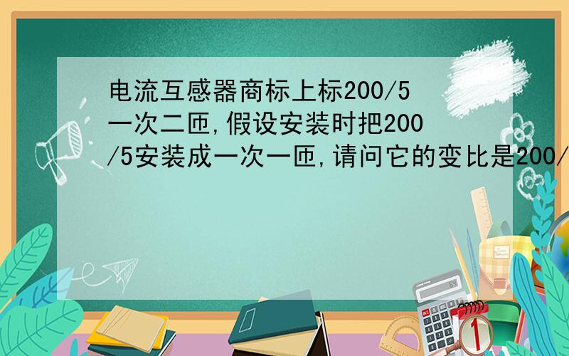 电流互感器商标上标200/5一次二匝,假设安装时把200/5安装成一次一匝,请问它的变比是200/5还是400/5?