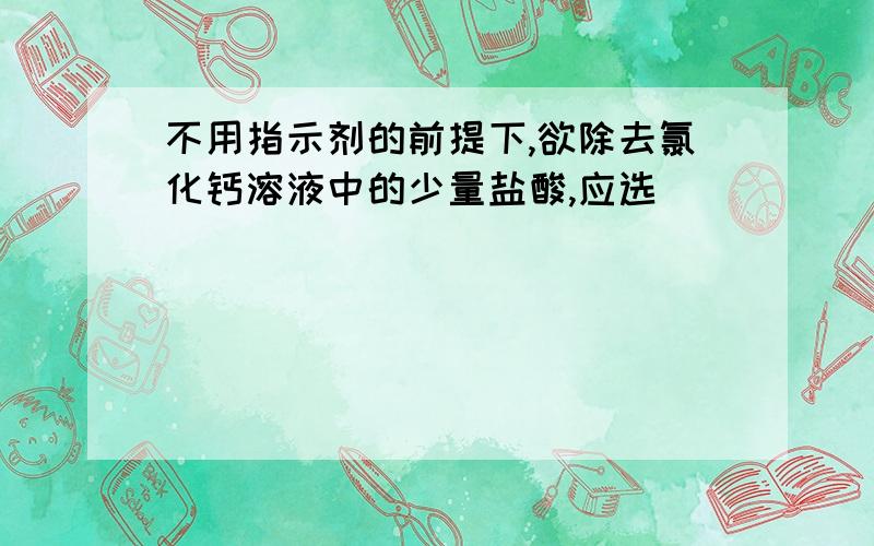 不用指示剂的前提下,欲除去氯化钙溶液中的少量盐酸,应选（）