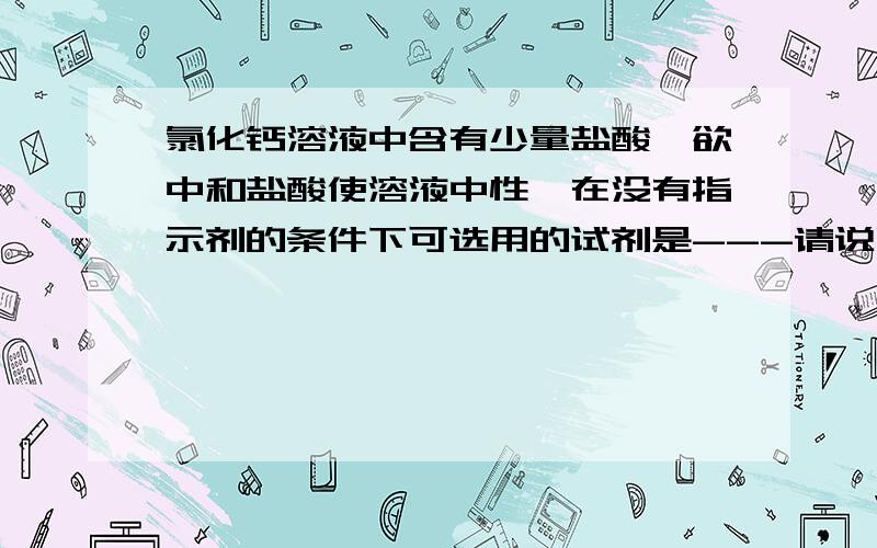 氯化钙溶液中含有少量盐酸,欲中和盐酸使溶液中性,在没有指示剂的条件下可选用的试剂是---请说明理由