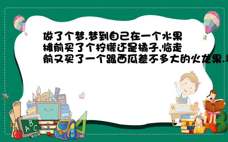 做了个梦.梦到自己在一个水果摊前买了个柠檬还是橘子,临走前又买了一个跟西瓜差不多大的火龙果.卖水果的一脸鄙视的看着我.