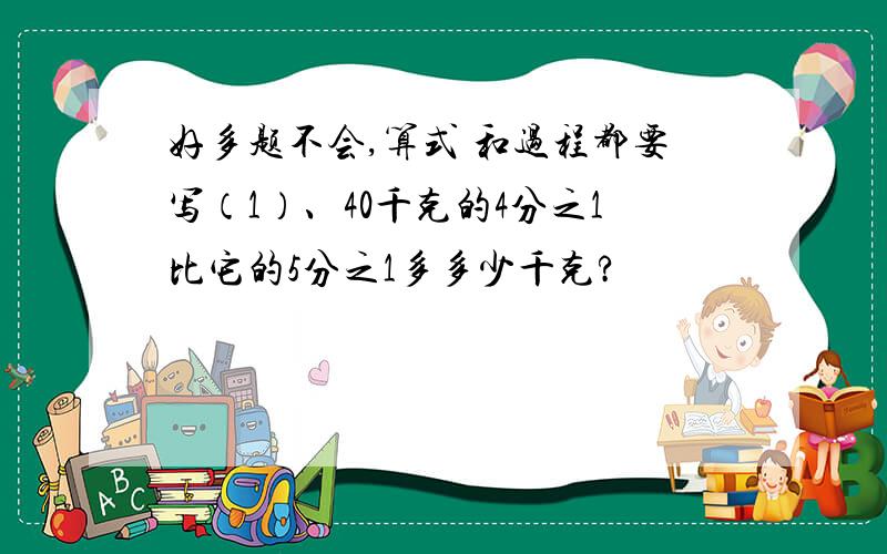 好多题不会,算式 和过程都要写（1）、40千克的4分之1比它的5分之1多多少千克?