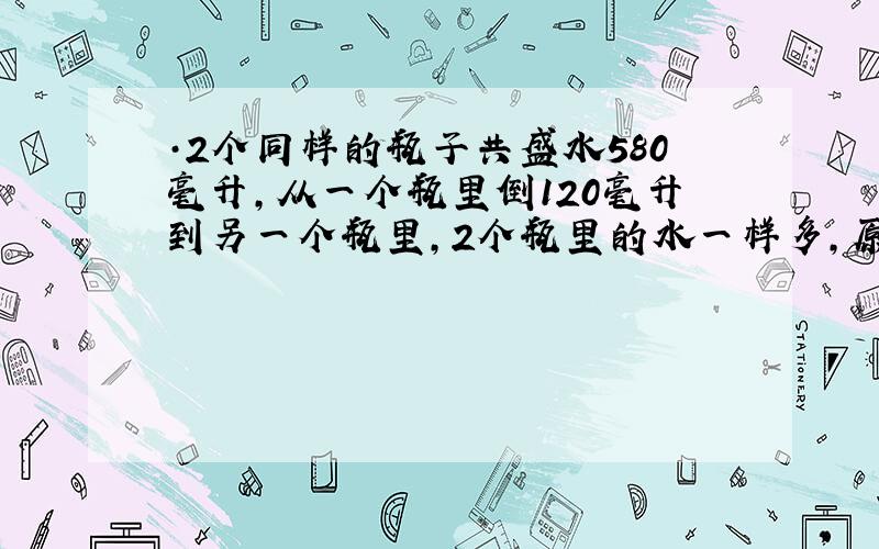 ·2个同样的瓶子共盛水580毫升,从一个瓶里倒120毫升到另一个瓶里,2个瓶里的水一样多,原来每瓶有水多少