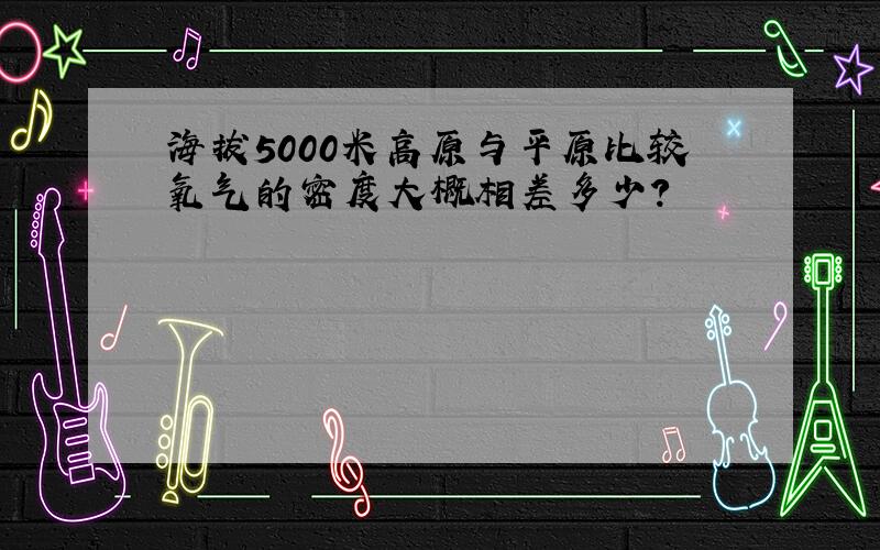 海拔5000米高原与平原比较氧气的密度大概相差多少?