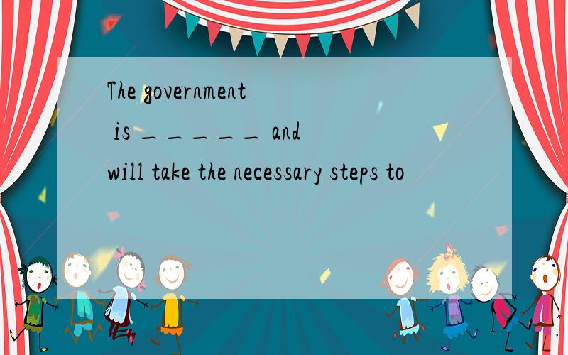 The government is _____ and will take the necessary steps to