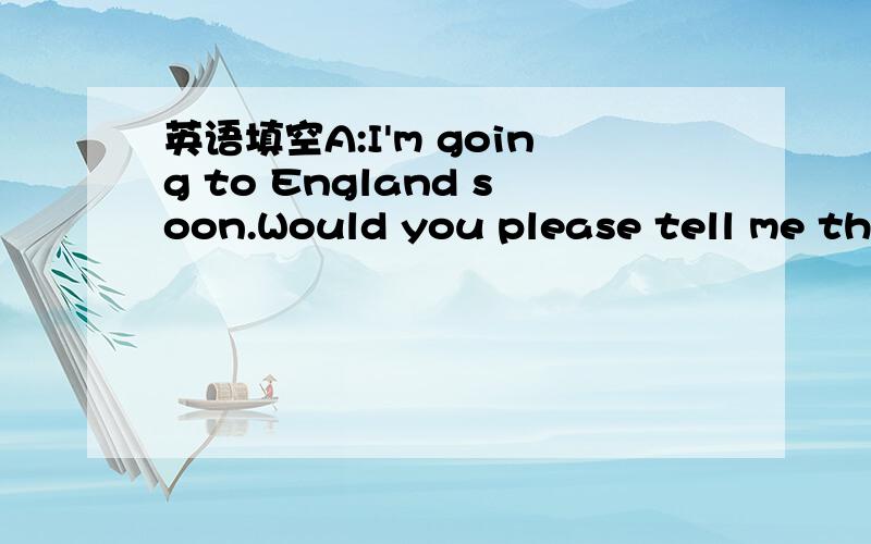 英语填空A:I'm going to England soon.Would you please tell me the