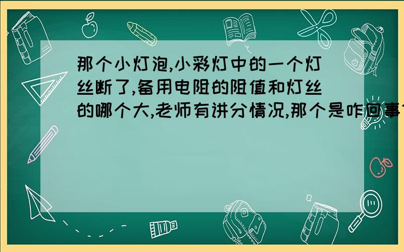 那个小灯泡,小彩灯中的一个灯丝断了,备用电阻的阻值和灯丝的哪个大,老师有讲分情况,那个是咋回事?