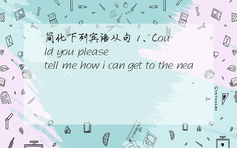 简化下列宾语从句 1、Could you please tell me how i can get to the nea