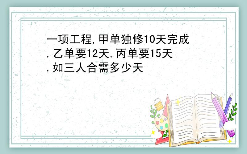 一项工程,甲单独修10天完成,乙单要12天,丙单要15天,如三人合需多少天