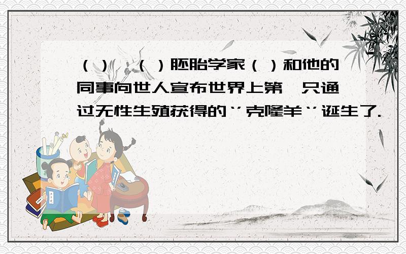 （）、（）胚胎学家（）和他的同事向世人宣布世界上第一只通过无性生殖获得的‘’克隆羊‘’诞生了.