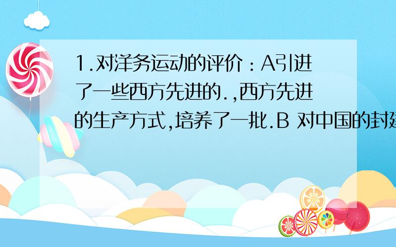 1.对洋务运动的评价：A引进了一些西方先进的.,西方先进的生产方式,培养了一批.B 对中国的封建经济的阶梯起到礼物一定的