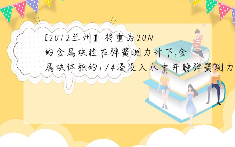 [2012兰州】将重为20N的金属块挂在弹簧测力计下,金属块体积的1/4浸没入水中并静弹簧测力计的示数为18N,当金属球