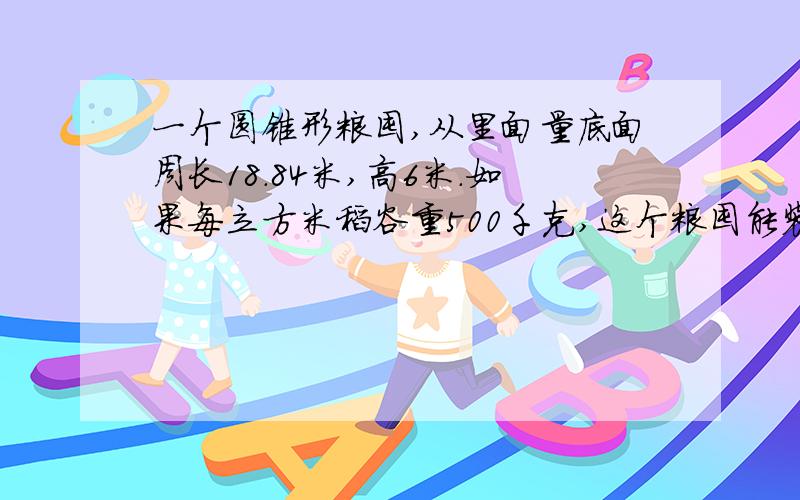 一个圆锥形粮囤,从里面量底面周长18.84米,高6米.如果每立方米稻谷重500千克,这个粮囤能装稻谷多少吨?