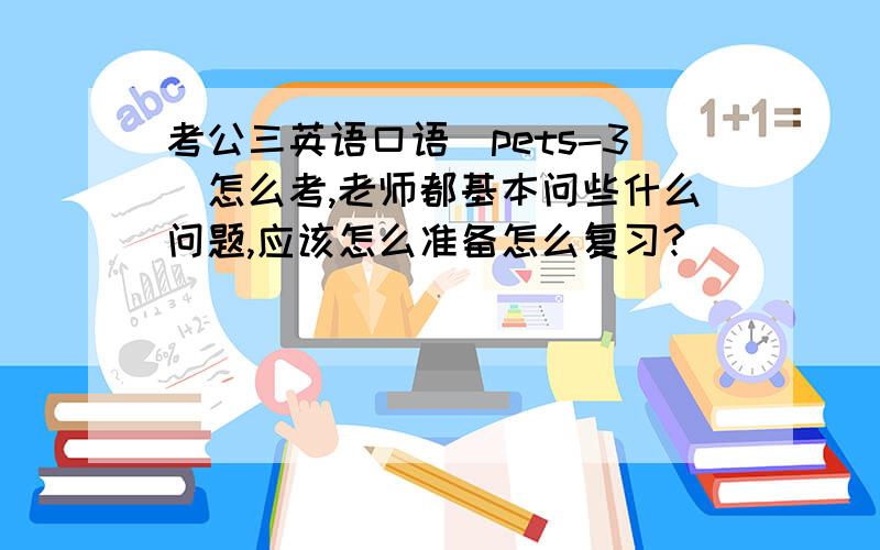 考公三英语口语（pets-3）怎么考,老师都基本问些什么问题,应该怎么准备怎么复习?