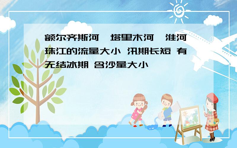 额尔齐斯河,塔里木河,淮河,珠江的流量大小 汛期长短 有无结冰期 含沙量大小