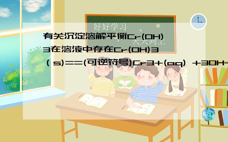 有关沉淀溶解平衡Cr(OH)3在溶液中存在Cr(OH)3（s)==(可逆符号)Cr3+(aq) +3OH-(aq),若向