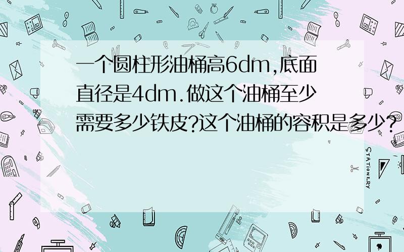 一个圆柱形油桶高6dm,底面直径是4dm.做这个油桶至少需要多少铁皮?这个油桶的容积是多少?